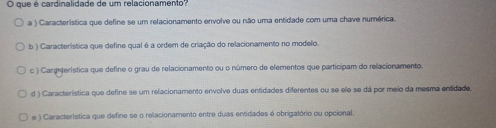 que é cardinalidade de um relacionamento?
a ) Característica que define se um relacionamento envolve ou não uma entidade com uma chave numérica.
b ) Característica que define qual é a ordem de criação do relacionamento no modelo.
c ) Caranterística que define o grau de relacionamento ou o número de elementos que participam do relacionamento.
d ) Característica que define se um relacionamento envolve duas entidades diferentes ou se ele se dá por meio da mesma entidade.
e ) Característica que define se o relacionamento entre duas entidades é obrigatório ou opcional.