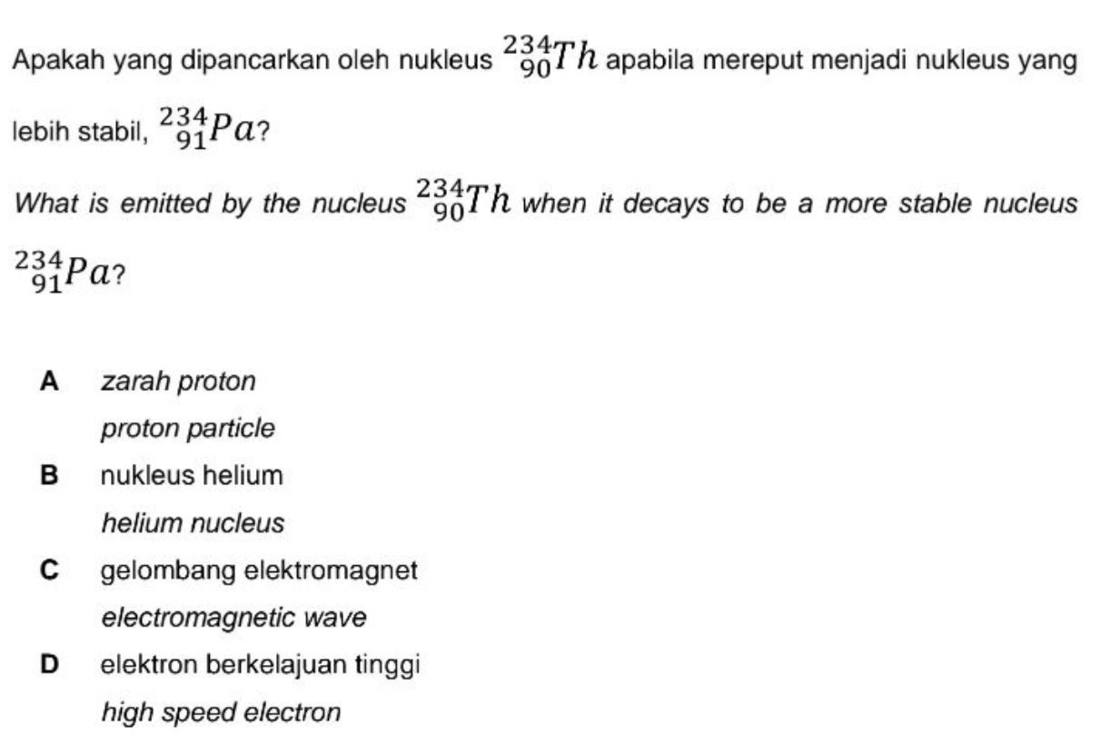 Apakah yang dipancarkan oleh nukleus _(90)^(234)Th apabila mereput menjadi nukleus yang
lebih stabil, _(91)^(234)Pa ?
What is emitted by the nucleus _(90)^(234)Th when it decays to be a more stable nucleus
_(91)^(234)Pa 2
A zarah proton
proton particle
B nukleus helium
helium nucleus
C gelombang elektromagnet
electromagnetic wave
D elektron berkelajuan tinggi
high speed electron