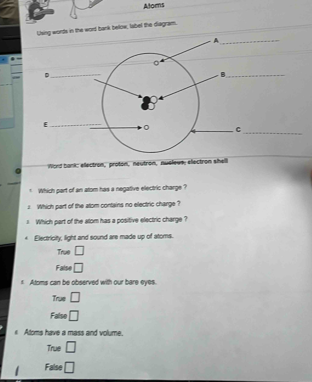 Atoms
rds in the word bank below, label the diagram.
Word bank: electron, proton, neutron, nusieus; electron shell
1 Which part of an atom has a negative electric charge ?
2. Which part of the atom contains no electric charge ?
1. Which part of the atom has a positive electric charge ?
Electricity, light and sound are made up of atoms.
True □
False □
Atoms can be observed with our bare eyes.
True □
False □
Atoms have a mass and volume.
True □
False □