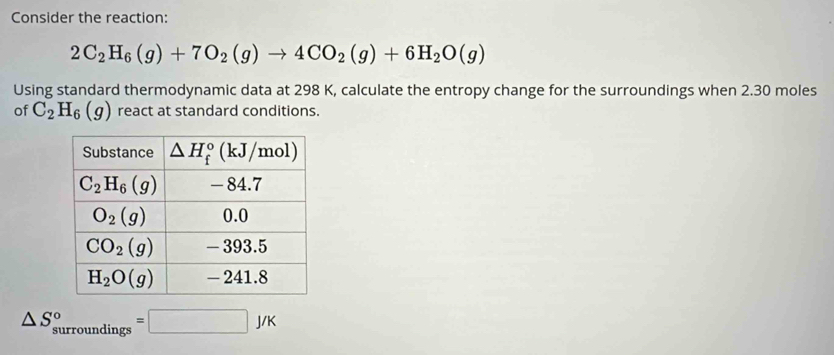 Consider the reaction:
2C_2H_6(g)+7O_2(g)to 4CO_2(g)+6H_2O(g)
Using standard thermodynamic data at 298 K, calculate the entropy change for the surroundings when 2.30 moles
of C_2H_6(g) react at standard conditions.
△ S_(surroundings)°=□ J/K