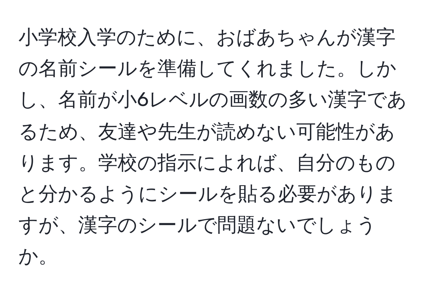 小学校入学のために、おばあちゃんが漢字の名前シールを準備してくれました。しかし、名前が小6レベルの画数の多い漢字であるため、友達や先生が読めない可能性があります。学校の指示によれば、自分のものと分かるようにシールを貼る必要がありますが、漢字のシールで問題ないでしょうか。