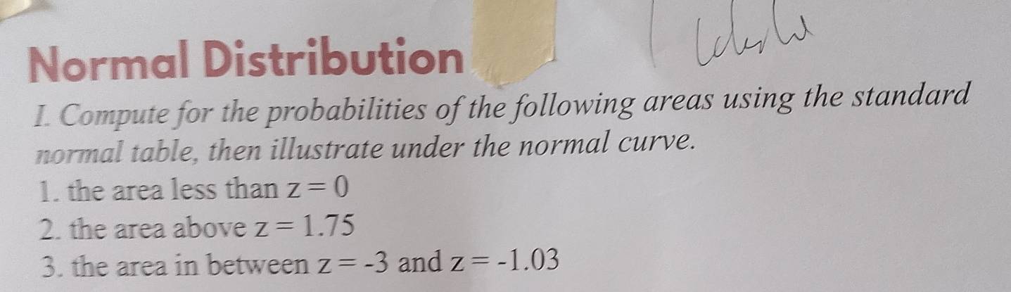 Normal Distribution 
I. Compute for the probabilities of the following areas using the standard 
normal table, then illustrate under the normal curve. 
1. the area less than z=0
2. the area above z=1.75
3. the area in between z=-3 and z=-1.03