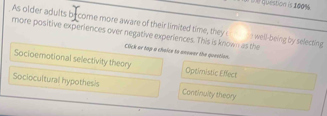 the question is 100%.
As older adults by come more aware of their limited time, they enhance well-being by selecting
more positive experiences over negative experiences. This is known as the
Click or tap a choice to answer the question.
Socioemotional selectivity theory Optimistic Effect
Sociocultural hypothesis Continuity theory