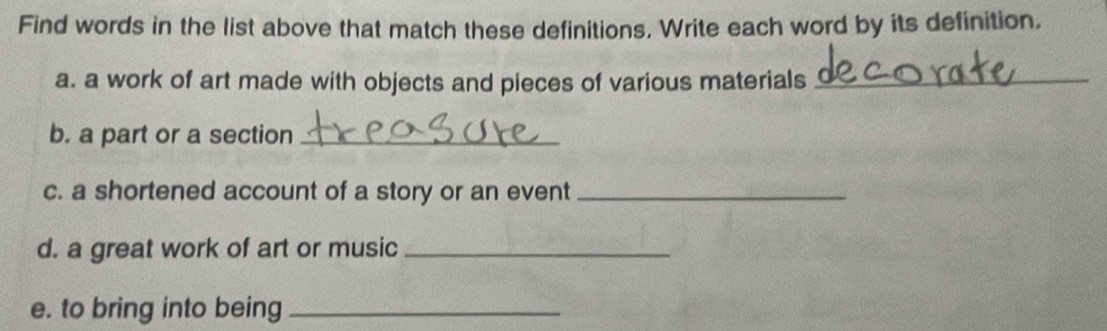 Find words in the list above that match these definitions. Write each word by its definition. 
a. a work of art made with objects and pieces of various materials_ 
b. a part or a section_ 
c. a shortened account of a story or an event_ 
d. a great work of art or music_ 
e. to bring into being_