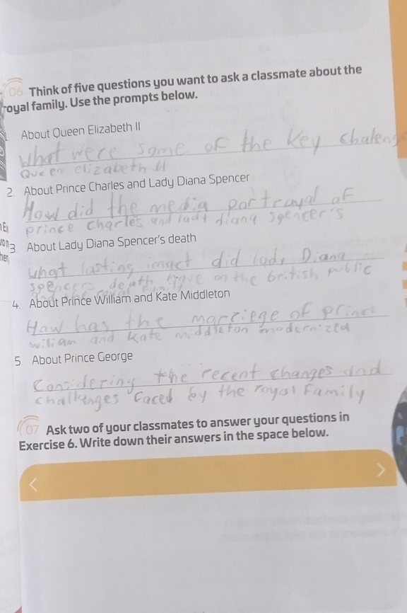 Think of five questions you want to ask a classmate about the 
royal family. Use the prompts below. 
_ 
About Queen Elizabeth II 
_ 
2. About Prince Charles and Lady Diana Spencer 
Jon 3. About Lady Diana Spencer's death 
hen 
_ 
_ 
4. About Prince William and Kate Middleton 
_ 
5. About Prince George 
_ 
Ask two of your classmates to answer your questions in 
Exercise 6. Write down their answers in the space below.