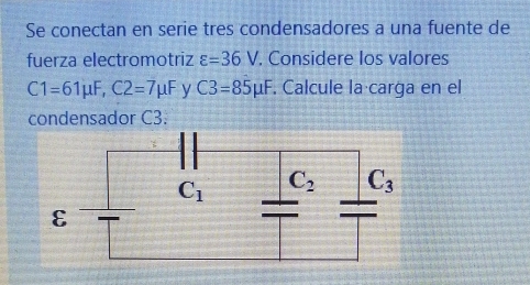 Se conectan en serie tres condensadores a una fuente de
fuerza electromotriz varepsilon =36V. Considere los valores
C1=61mu F,C2=7mu F y C3=85mu F. Calcule la carga en el
condensador C3.