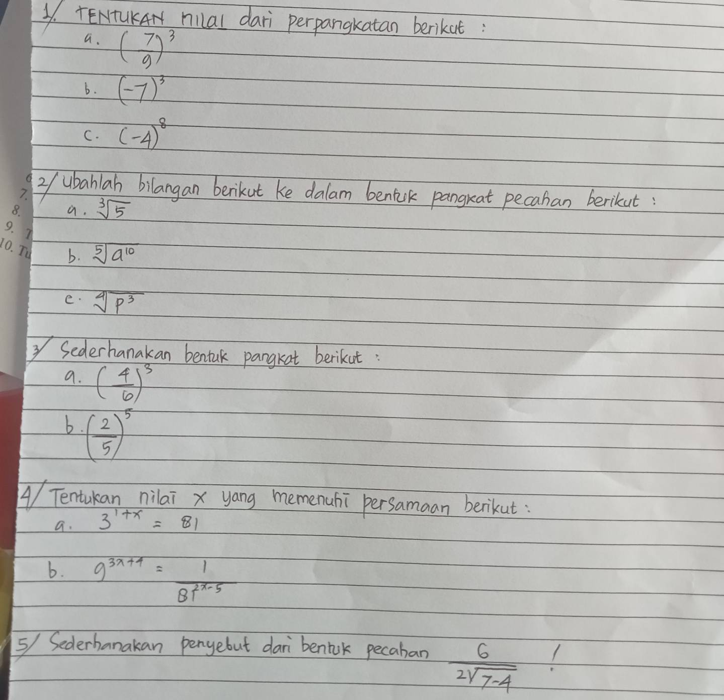 TENTUKAN hilal dari perpangkatan berikat 
a. ( 7/9 )^3
6. (-7)^3
C. (-4)^8
2f ubahlah bilangan berikut ke dalam benilk pangrat pecahan berikut 
a. sqrt[3](5)
b. sqrt[5](a^(10))
e. sqrt[4](p^3)
Sederhanakan bentuk pangkat berikut: 
a. ( 4/6 )^3
b. ( 2/5 )^5
4/ Tentukan nilai x yang memenuhi persamaan berikut: 
a. 3^(1+x)=81
b. 9^(3x+4)= 1/BT^(2x-5) 
5/ Sederhanakan penyebut dar bentik pecaban
 6/2sqrt(7-4) 