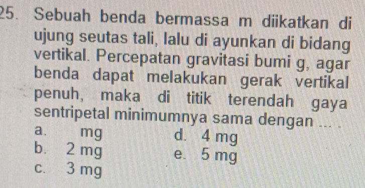 Sebuah benda bermassa m diikatkan di
ujung seutas tali, lalu di ayunkan di bidang
vertikal. Percepatan gravitasi bumi g, agar
benda dapat melakukan gerak vertikal
penuh, maka di titik terendah gaya
sentripetal minimumnya sama dengan ... .
a. mg d. 4 mg
b. 2 mg e. 5 mg
c. 3 mg