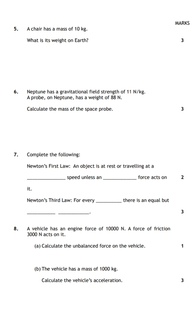 A chair has a mass of 10 kg. 
What is its weight on Earth? 3 
6. Neptune has a gravitational field strength of 11 N/kg. 
A probe, on Neptune, has a weight of 88 N. 
Calculate the mass of the space probe. 3 
7. Complete the following: 
Newton’s First Law: An object is at rest or travelling at a 
_speed unless an _force acts on 2
it. 
Newton's Third Law: For every _there is an equal but 
_ 
_. 
3 
8. A vehicle has an engine force of 10000 N. A force of friction
3000 N acts on it. 
(a) Calculate the unbalanced force on the vehicle. 1 
(b) The vehicle has a mass of 1000 kg. 
Calculate the vehicle’s acceleration. 3