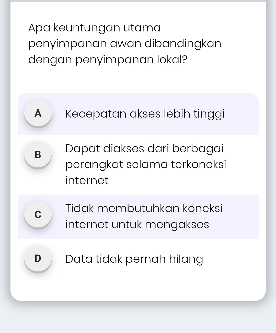 Apa keuntungan utama
penyimpanan awan dibandingkan
dengan penyimpanan lokal?
A Kecepatan akses lebih tinggi
B Dapat diakses dari berbagai
perangkat selama terkoneksi
internet
C Tidak membutuhkan koneksi
internet untuk mengakses
D Data tidak pernah hilang