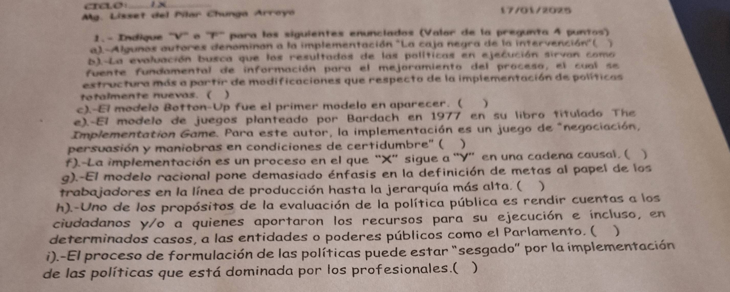 Mg. Lisset del Pilar Chunga Arroyo 
17/01/2025 
1. - Indique ''V'' o ''F'' para los siguientes enunclados (Valor de la pregunta 4 puntos) 
a).-Algunos autores denominon a la implementación "La caja negra de la intervención"(. 、 
b).-La evaluación busca que los resultados de las políticas en ejecución sirvan como 
fuente fundamental de información para el mejoramiento del proceso, el cual se 
estructura más a partir de modificaciones que respecto de la implementación de políticas 
totalmente nuevas. ( ) 
c).-El modelo Botton-Up fue el primer modelo en aparecer. ( ) 
e).-El modelo de juegos planteado por Bardach en 1977 en su libro titulado The 
Implementation Game. Para este autor, la implementación es un juego de "negociación, 
persuasión y maniobras en condiciones de certidumbre'' ( ) 
f).-La implementación es un proceso en el que “ X ” sigue a “ Y ” en una cadena causal. ( ) 
g).-El modelo racional pone demasiado énfasis en la definición de metas al papel de los 
trabajadores en la línea de producción hasta la jerarquía más alta. ( ) 
h).-Uno de los propósitos de la evaluación de la política pública es rendir cuentas a los 
ciudadanos y/o a quienes aportaron los recursos para su ejecución e íncluso, en 
determinados casos, a las entidades o poderes públicos como el Parlamento. ( ) 
i).-El proceso de formulación de las políticas puede estar “sesgado” por la implementación 
de las políticas que está dominada por los profesionales.( )