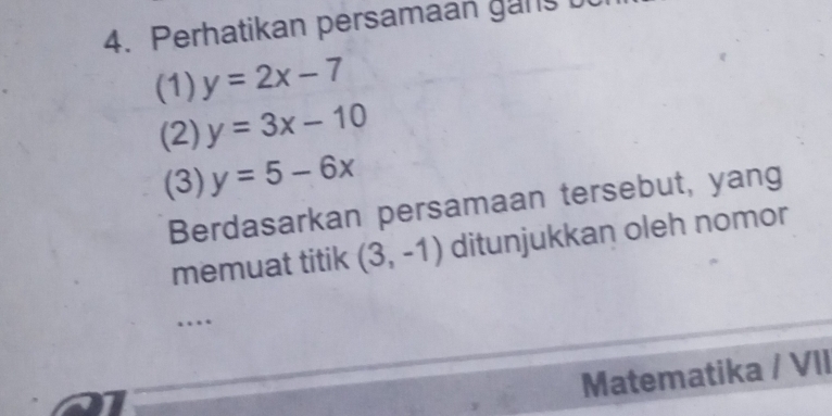 Perhatikan persamaan gans b 
(1) y=2x-7
(2) y=3x-10
(3) y=5-6x
Berdasarkan persamaan tersebut, yang 
memuat titik (3,-1) ditunjukkan oleh nomor 
… 
Matematika / VII