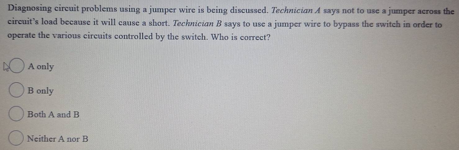 Diagnosing circuit problems using a jumper wire is being discussed. Technician A says not to use a jumper across the
circuit’s load because it will cause a short. Technician B says to use a jumper wire to bypass the switch in order to
operate the various circuits controlled by the switch. Who is correct?
A only
B only
Both A and B
Neither A nor B