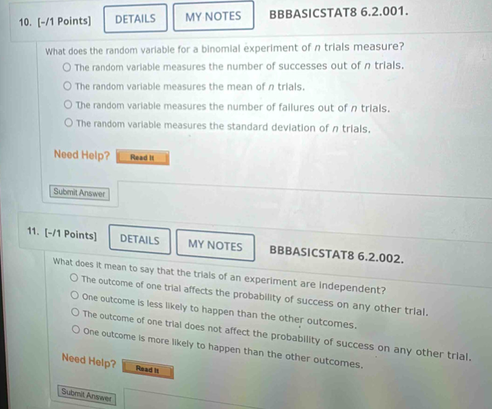 DETAILS MY NOTES BBBASICSTAT8 6.2.001.
What does the random variable for a binomial experiment of n trials measure?
The random variable measures the number of successes out of n trials.
The random variable measures the mean of n trials.
The random variable measures the number of failures out of n trials.
The random variable measures the standard deviation of n trials.
Need Help? Read It
Submit Answer
11. [-/1 Points] DETAILS MY NOTES BBBASICSTAT8 6.2.002.
What does it mean to say that the trials of an experiment are independent?
The outcome of one trial affects the probability of success on any other trial.
One outcome is less likely to happen than the other outcomes.
The outcome of one trial does not affect the probability of success on any other trial.
One outcome is more likely to happen than the other outcomes.
Need Help? Read it
Submit Answer