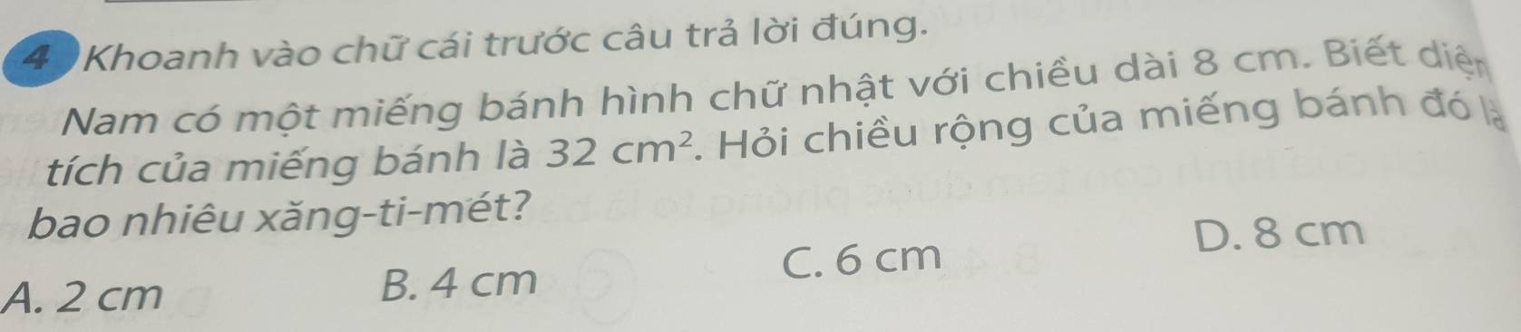 (4 )Khoanh vào chữ cái trước câu trả lời đúng.
Nam có một miếng bánh hình chữ nhật với chiều dài 8 cm. Biết diện
tích của miếng bánh là 32cm^2. Hỏi chiều rộng của miếng bánh đó là
bao nhiêu xăng-ti-mét?
D. 8 cm
A. 2 cm B. 4 cm
C. 6 cm