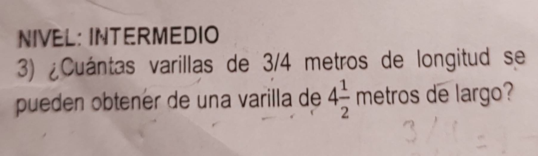 NIVEL: INTERMEDIO 
3) ¿Cuántas varillas de 3/4 metros de longitud se 
pueden obtener de una varilla de 4 1/2 metros de largo?