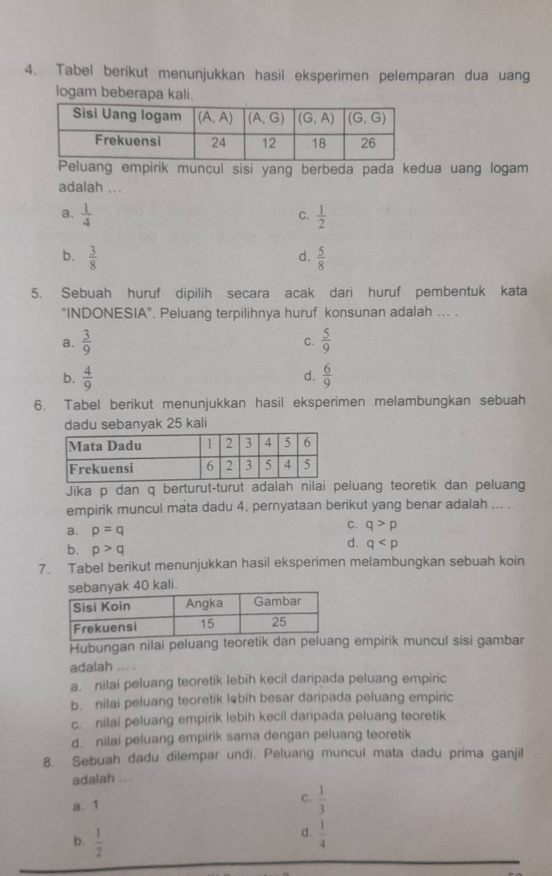 Tabel berikut menunjukkan hasil eksperimen pelemparan dua uang
logam beberapa kali.
Peluang empirik muncul sisi yang berbeda pada kedua uang logam
adalah ...
a.  1/4   1/2 
C.
b.  3/8   5/8 
d.
5. Sebuah huruf dipilih secara acak dari huruf pembentuk kata
“INDONESIA”. Peluang terpilihnya huruf konsunan adalah ... .
a.  3/9   5/9 
C.
b.  4/9   6/9 
d.
6. Tabel berikut menunjukkan hasil eksperimen melambungkan sebuah
dadu sebanyak 25 kali
Jika p dan q berturut-turut adalah nilai peluang teoretik dan peluang
empirik muncul mata dadu 4, pernyataan berikut yang benar adalah ... .
a. p=q
C. q>p
b. p>q
d. q
7. Tabel berikut menunjukkan hasil eksperimen melambungkan sebuah koin
ak 40 kali.
Hubungan nilai peluang teoretik dan peluang empirik muncul sisi gambar
adalah ... .
a. nilai peluang teoretik lebih kecil daripada peluang empiric
b. nilai peluang teoretik lebih besar daripada peluang empiric
c. nilai peluang empirik lebih kecil daripada peluang teoretik
d. nilai peluang empirik sama dengan peluang teoretik
8. Sebuah dadu dilempar undi. Peluang muncul mata dadu prima ganjil
adalah ...
a. 1
c.  1/3 
b.  1/2 
d.  1/4 