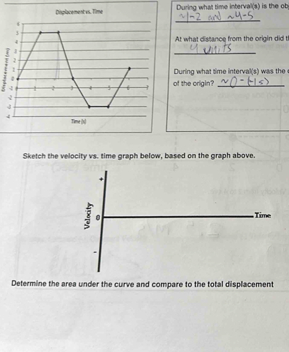 Displacement vs. Time During what time interval(s) is the ob
6
_
3
4
At what distance from the origin did t
3
_
2
1
During what time interval(s) was the
0
-1  5 of the origin?_
2
3
4
Time|x|
Sketch the velocity vs. time graph below, based on the graph above. 
+
3 0 Time 
. 
Determine the area under the curve and compare to the total displacement