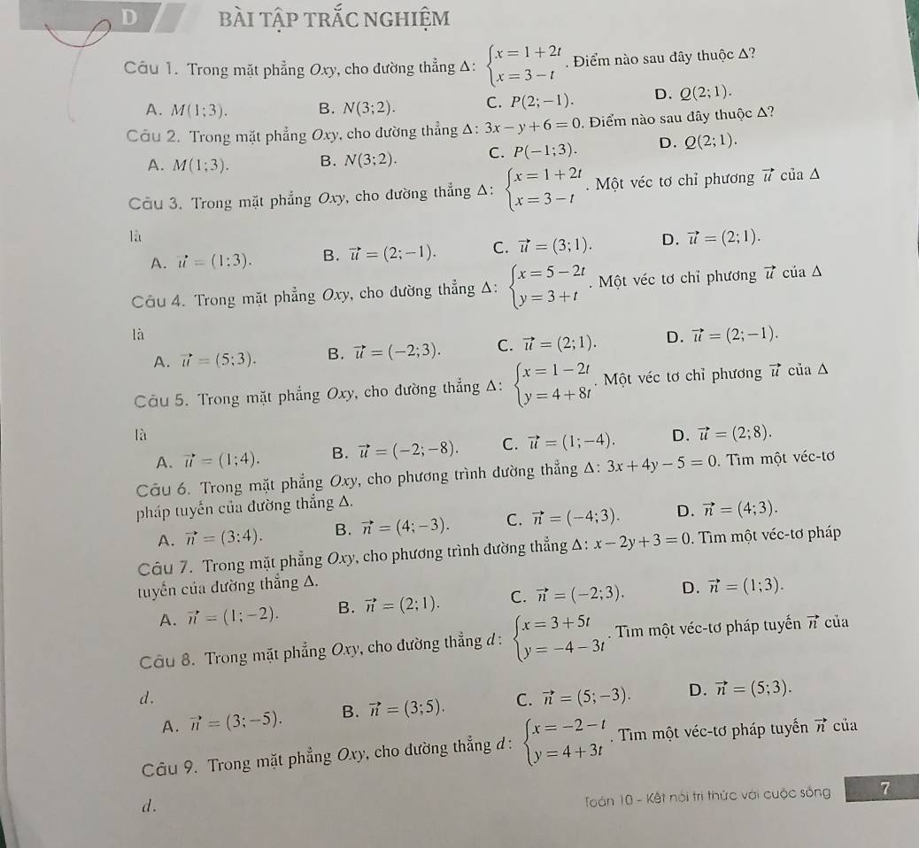 bài tập trắc nghiệm
Câu 1. Trong mặt phẳng Oxy, cho đường thẳng Δ: beginarrayl x=1+2t x=3-tendarray.. Điểm nào sau dây thuộc A?
A. M(1;3). B. N(3;2). C. P(2;-1). D. Q(2;1).
Câu 2. Trong mặt phẳng Oxy, cho đường thẳng △ :3x-y+6=0 Điểm nào sau đây thuộc Δ?
A. M(1;3). B. N(3;2). C. P(-1;3). D. Q(2;1).
Cầu 3. Trong mặt phẳng Oxy, cho đường thẳng Δ: beginarrayl x=1+2t x=3-tendarray.. Một véc tơ chỉ phương vector u của ∆
là
A. vector u=(1:3). B. vector u=(2;-1). C. vector u=(3;1). D. vector u=(2;1).
Câu 4. Trong mặt phẳng Oxy, cho đường thẳng Δ: beginarrayl x=5-2t y=3+tendarray.. Một véc tơ chỉ phương vector u của △
là
A. vector u=(5;3). B. vector u=(-2;3). C. vector u=(2;1). D. vector u=(2;-1).
Câu 5. Trong mặt phẳng Oxy, cho đường thẳng Δ: beginarrayl x=1-2t y=4+8tendarray.. Một véc tơ chỉ phương vector u của △
là
A. vector u=(1;4). B. vector u=(-2;-8). C. vector u=(1;-4). D. vector u=(2;8).
Câu 6. Trong mặt phẳng Oxy, cho phương trình đường thẳng A: 3x+4y-5=0.  Tìm một véc-tơ
pháp tuyến của đường thắng A.
A. vector n=(3:4). B. vector n=(4;-3). C. vector n=(-4;3). D. vector n=(4;3).
Câu 7. Trong mặt phẳng Oxy, cho phương trình đường thẳng A: x-2y+3=0. Tim một véc-tơ pháp
tuyến của đường thẳng A.
A. vector n=(1;-2). B. vector n=(2;1). C. vector n=(-2;3). D. vector n=(1;3).
Câu 8. Trong mặt phẳng 6 Oxy , cho đường thẳng d : beginarrayl x=3+5t y=-4-3tendarray.. Tim một véc-tơ pháp tuyến vector n của
d.
A. vector n=(3;-5). B. vector n=(3;5). C. vector n=(5;-3). D. vector n=(5;3).
Câu 9. Trong mặt phẳng Oxy, cho đường thẳng d : beginarrayl x=-2-t y=4+3tendarray.. Tìm một véc-tơ pháp tuyển vector n của
d.
Toán 10 - Kết nói trì thức với cuộc sống 7