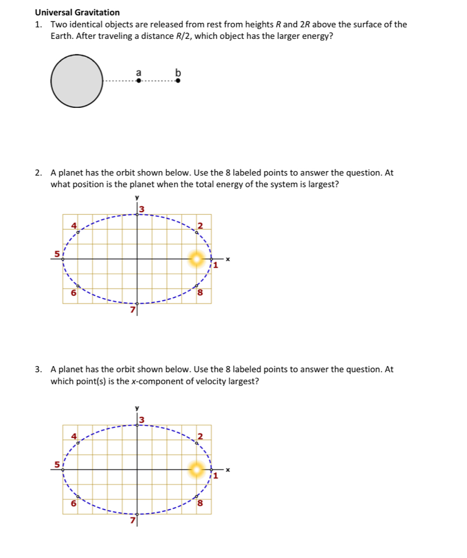 Universal Gravitation 
1. Two identical objects are released from rest from heights R and 2R above the surface of the 
Earth. After traveling a distance R/2, which object has the larger energy? 
a b 
2. A planet has the orbit shown below. Use the 8 labeled points to answer the question. At 
what position is the planet when the total energy of the system is largest?
y
3
4
2
5
- x
1
6
8
7
3. A planet has the orbit shown below. Use the 8 labeled points to answer the question. At 
which point(s) is the x -component of velocity largest?