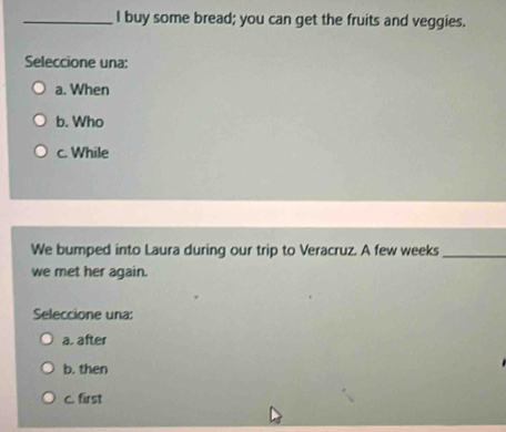 buy some bread; you can get the fruits and veggies.
Seleccione una:
a. When
b. Who
c. While
We bumped into Laura during our trip to Veracruz. A few weeks_
we met her again.
Seleccione una:
a. after
b. then
C. first