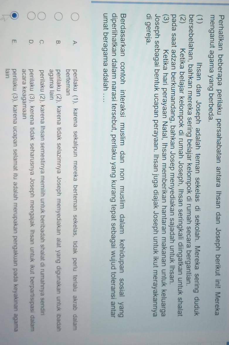 Perhatikan beberapa perilaku persahabatan antara Ihsan dan Joseph berikut ini! Mereka
menganut agama yang berbeda.
(1) Ihsan dan Joseph adalah teman sekelas di sekolah. Mereka sering duduk
bersebelahan, bahkan mereka sering belajar kelompok di rumah secara bergantian.
(2) Ketika belajar kelompok di rumah Joseph, Ihsan seringkali diingatkan untuk shalat
pada saat adzan berkumandang, bahkan Josep menyediakan sajadah untuk Ihsan.
(3) Ketika hari perayaan Natal, Ihsan memberikan hantaran makanan untuk keluarga
Joseph sebagai bentuk ucapan perayaan. Ihsan juga diajak Joseph untuk ikut merayakannya
di gereja.
Berdasarkan contoh interaksi muslim dan non muslim dalam kehidupan sosial yang
diperlihatkan dalam narasi tersebut, perilaku yang kurang tepat sebagai wujud toleransi antar
umat beragama adalah ....
A. perilaku (1), karena sekalipun mereka berteman sekelas, tidak perlu terlalu akrab dalam
berteman
B. perilaku (2), karena tidak selazimnya Joseph menyediakan alat yang digunakan untuk ibadah
agama lain
C. perilaku (2), karena Ihsan semestinya memilih untuk beribadah shalat di rumahnya sendiri
D. perilaku (3), kerena tidak seharusnya Joseph mengajak Ihsan untuk ikut berpartisipasi dalam
acara keagamaan
E. perilaku (3), karena ucapan selamat itu adalah merupakan pengakuan pada keyakinan agama
lain