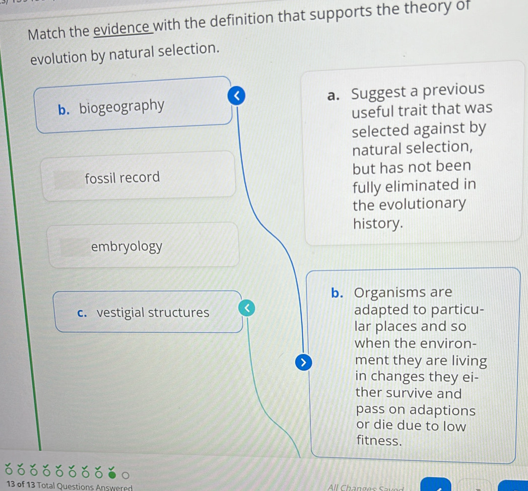 Match the evidence with the definition that supports the theory of
evolution by natural selection.
b. biogeography a. Suggest a previous
useful trait that was
selected against by
natural selection,
fossil record but has not been
fully eliminated in
the evolutionary
history.
embryology
b. Organisms are
c. vestigial structures adapted to particu-
lar places and so
when the environ-
> ment they are living
in changes they ei-
ther survive and
pass on adaptions
or die due to low
fitness.
13 of 13 Total Questions Answered ll Changes S ave