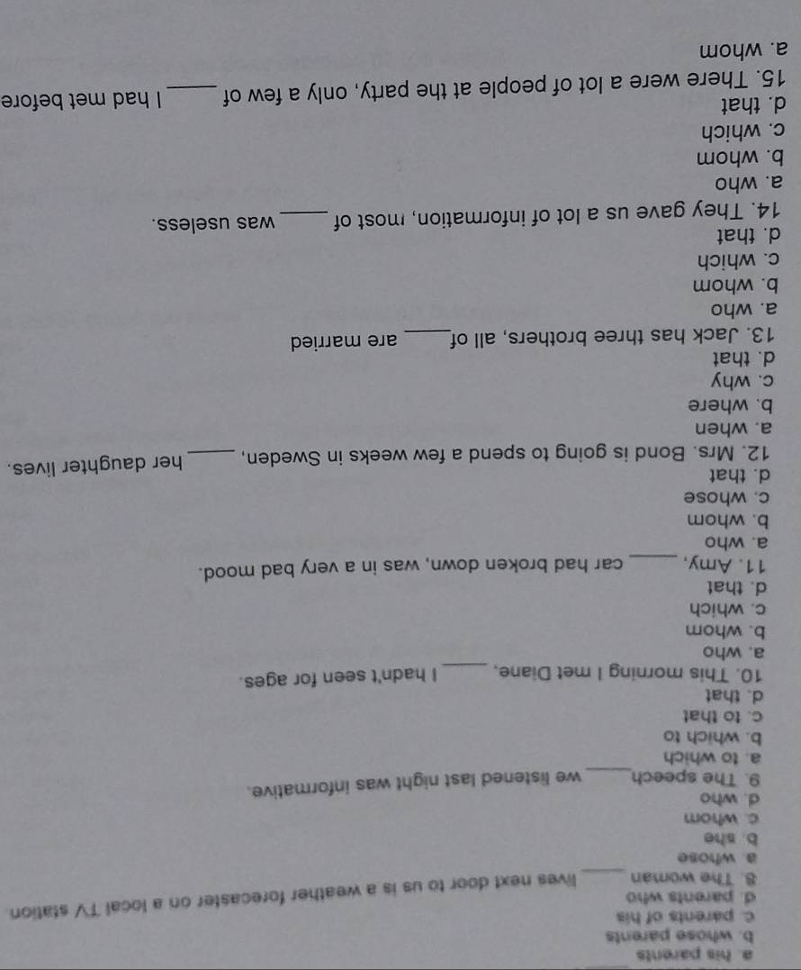 a. his parents
b. whose parents
c. parents of his
d. parents who
8. The woman _lives next door to us is a weather forecaster on a local TV station.
a. whose
b. she
c. whom
d. who
9. The speech_ we listened last night was informative.
a. to which
b. which to
c. to that
d. that
10. This morning I met Diane, _I hadn't seen for ages.
a. who
b. whom
c. which
d. that
11. Amy,_ car had broken down, was in a very bad mood.
a. who
b. whom
c. whose
d. that
12. Mrs. Bond is going to spend a few weeks in Sweden, _her daughter lives.
a. when
b. where
c. why
d. that
13. Jack has three brothers, all of_ are married
a. who
b. whom
c. which
d. that
14. They gave us a lot of information, most of _was useless.
a. who
b. whom
c. which
d. that
15. There were a lot of people at the party, only a few of _I had met before
a. whom
