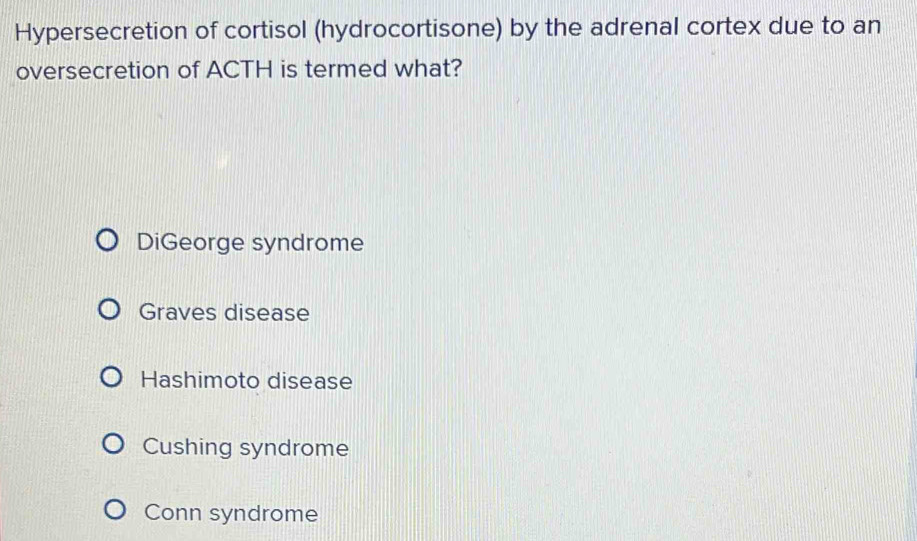 Hypersecretion of cortisol (hydrocortisone) by the adrenal cortex due to an
oversecretion of ACTH is termed what?
DiGeorge syndrome
Graves disease
Hashimoto disease
Cushing syndrome
Conn syndrome