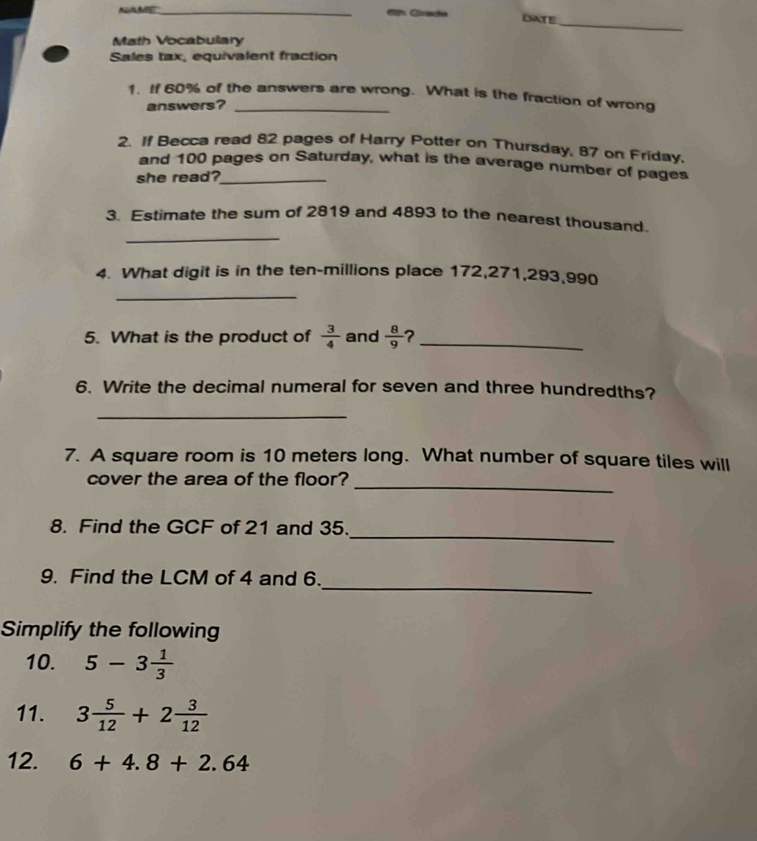 DATE 
_ 
Math Vocabulary 
Sales tax, equivalent fraction 
1. If 60% of the answers are wrong. What is the fraction of wrong 
answers? 
2. If Becca read 82 pages of Harry Potter on Thursday, 87 on Friday. 
and 100 pages on Saturday, what is the average number of pages 
she read?_ 
_ 
3. Estimate the sum of 2819 and 4893 to the nearest thousand. 
_ 
4. What digit is in the ten-millions place 172, 271, 293, 990
5. What is the product of  3/4  and  8/9  ?_ 
6. Write the decimal numeral for seven and three hundredths? 
_ 
7. A square room is 10 meters long. What number of square tiles will 
cover the area of the floor?_ 
8. Find the GCF of 21 and 35._ 
9. Find the LCM of 4 and 6._ 
Simplify the following 
10. 5-3 1/3 
11. 3 5/12 +2 3/12 
12. 6+4.8+2.64