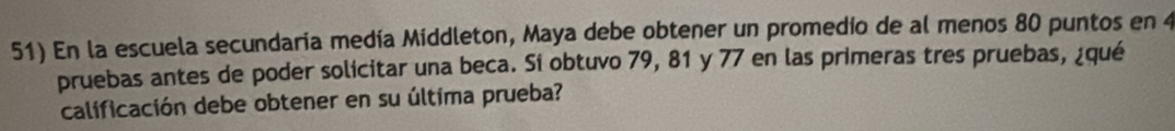 En la escuela secundaria medía Middleton, Maya debe obtener un promedio de al menos 80 puntos en 4
pruebas antes de poder solicitar una beca. Sí obtuvo 79, 81 y 77 en las primeras tres pruebas, ¿qué 
calificación debe obtener en su última prueba?