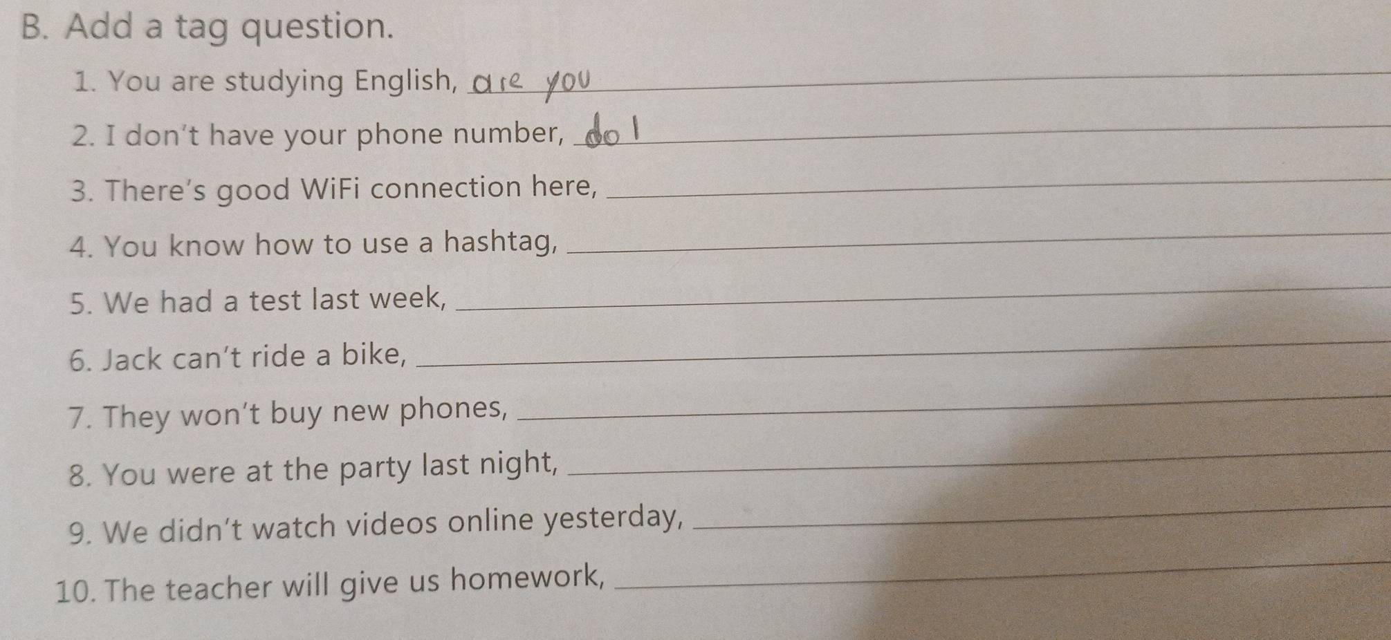 Add a tag question. 
1. You are studying English, 
_ 
2. I don’t have your phone number, 
_ 
3. There’s good WiFi connection here, 
_ 
4. You know how to use a hashtag, 
_ 
5. We had a test last week, 
_ 
6. Jack can’t ride a bike, 
_ 
7. They won't buy new phones, 
_ 
8. You were at the party last night, 
_ 
9. We didn’t watch videos online yesterday, 
_ 
10. The teacher will give us homework, 
_