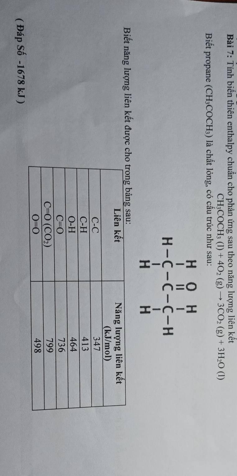 Tính biến thiên enthalpy chuẩn cho phản ứng sau theo năng lượng liên kết
CH_3COCH_3(l)+4O_2(g)to 3CO_2(g)+3H_2O(l)
Biết propane (CH₃COCH₃) là chất lỏng, có cấu trúc như sau:
H-beginarrayr H&O&H C&H&I H&Hendarray
Biết năng lượng liên kết được 
( Đáp Số -1678 kJ )