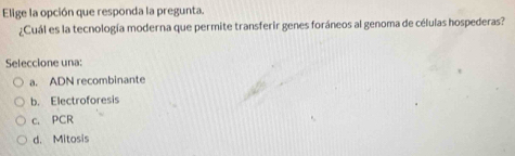 Elige la opción que responda la pregunta.
¿Cuál es la tecnología moderna que permite transferir genes foráneos al genoma de células hospederas?
Seleccione una:
a. ADN recombinante
b. Electroforesis
c. PCR
d. Mitosis