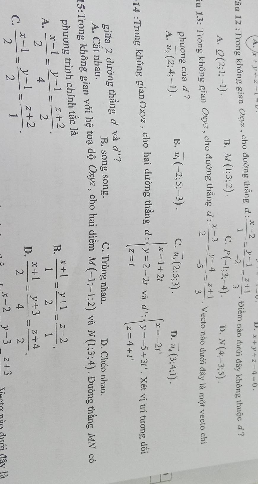 A. x+y+z-1=0 D. x+y+z-4=0.
lâu 12 :Trong không gian Oxyz , cho đường thẳng d :  (x-2)/1 = (y-1)/-2 = (z+1)/3 . Điểm nào dưới đây không thuộc d ?
B. M(1;3;2). C. P(-1;3;-4). D.
A. Q(2;1;-1). N(4;-3;5).
fu 13: Trong không gian Oxyz , cho đường thẳng d: (x-3)/2 = (y-4)/-5 = (z+1)/3 . Vecto nào dưới đây là một vecto chi
phương của d ?
A. vector u_2(2;4;-1).
B. vector u_1(-2;5;-3). C. vector u_3(2;5;3).
D. overline u_4(3;4;1).
d':beginarrayl x=-2t' y=-5+3t' z=4+t'endarray.
:14 :Trong không gianOxyz , cho hai đường thẳng d : beginarrayl x=1+2t y=2-2t z=tendarray. và . Xét vị trí tương đối
giữa 2 đường thẳng đ và d' ?
B. song song. C. Trùng nhau. D. Chéo nhau.
A. Cắt nhau.
15:Trong không gian với hệ toạ độ Oxyz, cho hai điểm M(-1;-1;2) và N(1;3;4). Đường thắng MN có
phương trình chính tắc là
A.  (x-1)/2 = (y-1)/4 = (z+2)/2 . B.  (x+1)/1 = (y+1)/2 = (z-2)/1 .
C.  (x-1)/2 = (y-1)/2 = (z+2)/1 .
D.  (x+1)/2 = (y+3)/4 = (z+4)/2 .
x-2 y-3_ z+3 Vecta nào dưới đây là