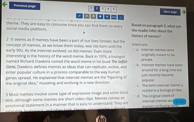 1 2 3 4 5
Previous page Next page
- . Q b
theme. They are easy to consume since you can find them on every Based on paragraph 2, what can
social media platform. the reader infer about the
history of memes?
2 It seems as if memes have been a part of our lives forever, but the
concept of memes, as we know them today, was not born until the Select one:
early 90s. As the internet evolved, so did memes. Even more a. Internet memes were
interesting is the history of the word meme. Back in 1976, a biologist originally meant to be
named Richard Dawkins coined the word meme in his book The Selfish private.
Gene. Dawkins defines memes as ideas that can replicate, evolve, and b. Internet memes have been
enter popular culture in a process comparable to the way human around for a long time but
genes spread. He explained that internet memes are the "hijacking of popular. just recently became
the original idea," mutating and evolving in a new direction.
c. The term internet meme is
3 Most memes involve some type of expressive image and some block rooted in a biological idea.
text, although some memes are short video clips. Memes convey an d. The original intent of
emotional statement in a manner that is easy to understand. They are internet memes wa
thelp
relatable humorous and often both Memes acknowledge a shared explain confusing idéas