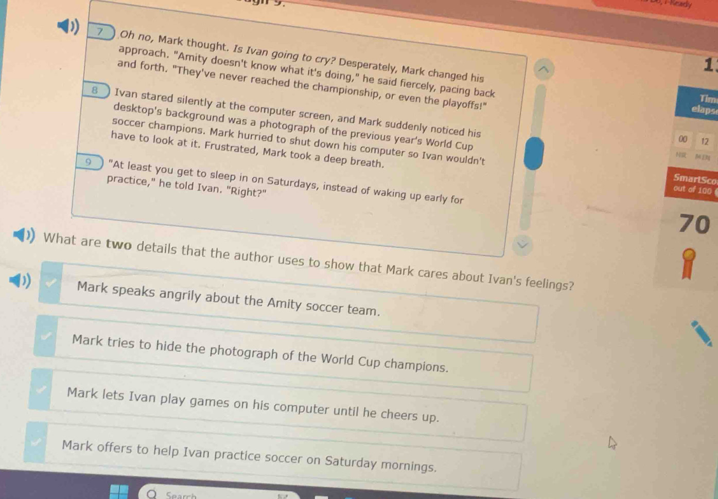 19
0,1-Keady
7 Oh no, Mark thought. Is Ivan going to cry? Desperately, Mark changed his
^
1
approach. "Amity doesn't know what it's doing," he said fiercely, pacing back elaps
and forth. "They've never reached the championship, or even the playoffs!"
Tim
8 Ivan stared silently at the computer screen, and Mark suddenly noticed his
desktop's background was a photograph of the previous year's World Cup N 
00 12
soccer champions. Mark hurried to shut down his computer so Ivan wouldn't SmartSco
have to look at it. Frustrated, Mark took a deep breath.
9 "At least you get to sleep in on Saturdays, instead of waking up early for
practice," he told Ivan. "Right?"
out of 100
70
What are two details that the author uses to show that Mark cares about Ivan's feelings?
Mark speaks angrily about the Amity soccer team.
Mark tries to hide the photograph of the World Cup champions.
Mark lets Ivan play games on his computer until he cheers up.
Mark offers to help Ivan practice soccer on Saturday mornings.
Search
