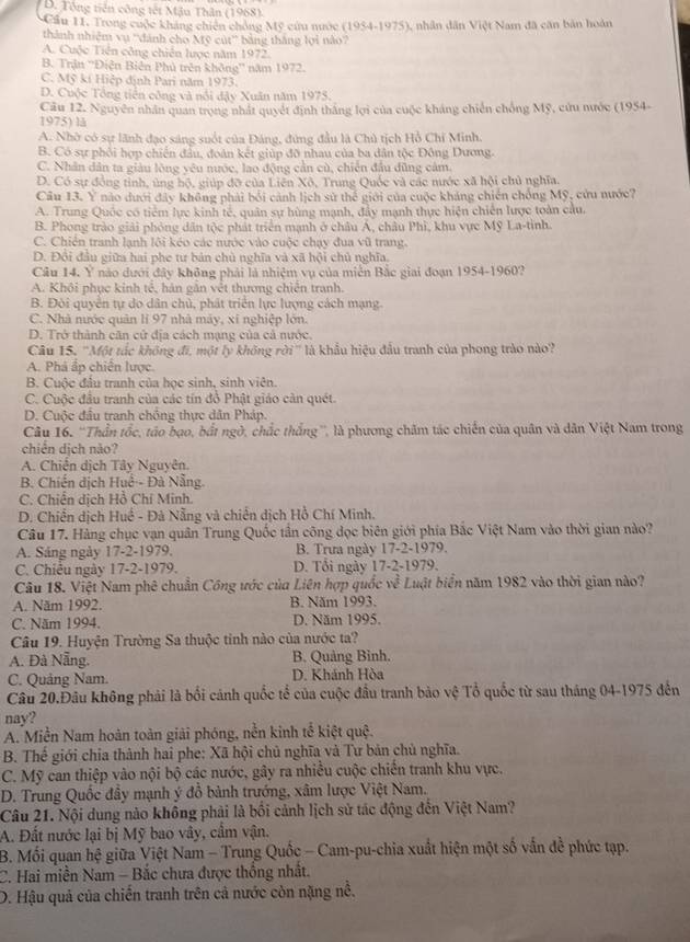 B. Tổng tiên công tết Mậu Thân (1968).
* Cầu 11. Trong cuộc kháng chiến chồng Mỹ cứu nước (1954-1975), nhân dân Việt Nam đã căn bản hoàn
thành nhiêm vụ ''dánh cho Mỹ cút'' bằng tháng lợi nào
A. Cuộc Tiên công chiến lược năm 1972.
B. Trận ''Điện Biên Phủ trên không'' năm 1972.
C. Mỹ kí Hiệp định Pari năm 1973.
D. Cuộc Tổng tiền công và nổi đậy Xuân năm 1975.
Câu 12. Nguyên nhân quan trọng nhất quyết định thắng lợi của cuộc kháng chiến chống Mỹ, cứu nước (1954-
1975) lå
A. Nhờ có sự lãnh đạo sáng suốt của Đảng, đứng đầu là Chủ tịch Hồ Chỉ Minh.
B. Có sự phối hợp chiến đầu, đoàn kết giúp đỡ nhau của ba dân tộc Đông Dương.
C. Nhân dân ta giàu lông yêu nước, lao động cần cù, chiến đầu đũng cảm.
D. Có sự đồng tỉnh, ủng hộ, giúp đỡ của Liên Xô, Trung Quốc và các nước xã hội chủ nghĩa.
Câu 13. Y nào dưới đây không phải bởi cảnh lịch sử thể giới của cuộc kháng chiến chống Mỹ, cửu nước?
A. Trung Quốc có tiểm lực kinh tế, quân sự hùng mạnh, đẩy mạnh thực hiện chiến lược toàn cầu.
B. Phong trào giải phóng dân tộc phát triển mạnh ở châu Á, châu Phì, khu vực Mỹ La-tinh.
C. Chiên tranh lạnh lôi kéo các nước vào cuộc chạy đua vũ trang.
D. Đội đầu giữa hai phe tư bản chủ nghĩa và xã hội chủ nghĩa.
Câu 14. Ý nào dưới đây không phải là nhiệm vụ của miền Bắc giai đoạn 1954-1960?
A. Khôi phục kinh tế, hán gắn vết thương chiến tranh.
B. Đòi quyển tự do dân chủ, phát triển lực lượng cách mạng.
C. Nhà nước quân lí 97 nhà máy, xí nghiệp lớn.
D. Trở thành căn cử địa cách mạng của cả nước.
Câu 15. ''Một tắc không đi, một lý không rời' là khẩu hiệu đầu tranh của phong trào nào?
A. Phá ắp chiến lược.
B. Cuộc đầu tranh của học sinh, sinh viên.
C. Cuộc đầu tranh của các tín đồ Phật giáo cản quét.
D. Cuộc đầu tranh chống thực dân Pháp.
Câu 16. ''Thần tốc, táo bạo, bắt ngờ, chắc thắng'', là phương châm tác chiến của quân và dân Việt Nam trong
chiên dịch nào?
A. Chiến dịch Tây Nguyên.
B. Chiến dịch Huế - Đà Nẵng.
C. Chiến dịch Hồ Chí Minh.
D. Chiến dịch Huế - Đà Nẵng và chiến dịch Hồ Chí Minh.
Câu 17. Hàng chục vạn quân Trung Quốc tần công đọc biên giới phía Bắc Việt Nam vào thời gian nào?
A. Sáng ngày 17-2-1979. B. Trưa ngày 17-2-1979.
C. Chiếu ngày 17-2-1979. D. Tổi ngày 17-2-1979.
Câu 18. Việt Nam phê chuẩn Công ước của Liên hợp quốc w^(frac 2)5 Luật biển năm 1982 vào thời gian nào?
A. Năm 1992. B. Năm 1993.
C. Năm 1994. D. Năm 1995.
Câu 19. Huyện Trường Sa thuộc tinh nào của nước ta?
A. Đà Nẵng. B. Quảng Bình.
C. Quảng Nam. D. Khánh Hòa
Câu 20.Đầu không phải là bối cánh quốc tổ của cuộc đầu tranh bảo vệ Tổ quốc từ sau tháng 04-1975 đến
nay?
A. Miền Nam hoàn toàn giải phóng, nền kinh tế kiệt quệ.
B. Thế giới chia thành hai phe: Xã hội chủ nghĩa và Tư bản chủ nghĩa.
C. Mỹ can thiệp vào nội bộ các nước, gây ra nhiều cuộc chiến tranh khu vực.
D. Trung Quốc đầy mạnh ý đồ bành trướng, xâm lược Việt Nam.
Câu 21. Nội dung nào không phải là bối cảnh lịch sử tác động đến Việt Nam?
A. Đất nước lại bị Mỹ bao vây, cầm vận.
B. Mối quan hệ giữa Việt Nam - Trung Quốc - Cam-pu-chia xuất hiện một số vấn đề phức tạp.
C. Hai miền Nam - Bắc chưa được thống nhất.
D. Hậu quả của chiến tranh trên cả nước còn nặng nề.