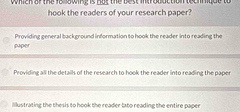 Which of the following is not the best introduction technique to
hook the readers of your research paper?
Providing general background information to hook the reader into reading the
paper
Providing all the details of the research to hook the reader into reading the paper
Illustrating the thesis to hook the reader ito reading the entire paper