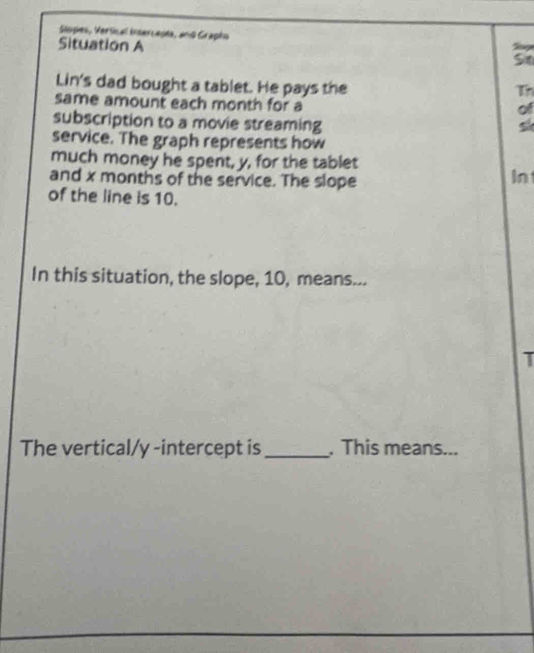 Slopes, Vertical Inercepta, and Grapho 
Situation A 
5 
Lin's dad bought a tablet. He pays the 
same amount each month for a 
subscription to a movie streaming 
of 
service. The graph represents how 
much money he spent, y, for the tablet 
and x months of the service. The slope 
In 
of the line is 10. 
In this situation, the slope, 10, means... 
The vertical/ y -intercept is_ . This means...