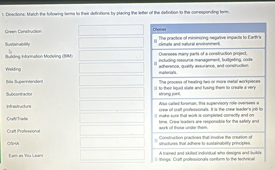 Directions: Match the following terms to their definitions by placing the letter of the definition to the corresponding term. 
Green Construction Choices 
The practice of minimizing negative impacts to Earth's 
Sustainability climate and natural environment. 
Building Information Modeling (BIM) Oversees many parts of a construction project, 
including resource management, budgeting, code 
Welding adherence, quality assurance, and construction 
materials. 
Site Superintendent The process of heating two or more metal workpieces 
== to their liquid state and fusing them to create a very 
Subcontractor strong joint. 
Infrastructure Also called foreman, this supervisory role oversees a 
crew of craft professionals. It is the crew leader's job to 
Craft/Trade == make sure that work is completed correctly and on 
time. Crew leaders are responsible for the safety and 
Craft Professional work of those under them. 
Construction practices that involve the creation of 
OSHA structures that adhere to sustainability principles. 
Earn as You Learn A trained and skilled individual who designs and builds 
== things. Craft professionals conform to the technical