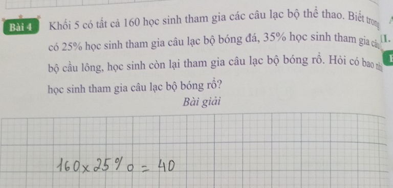 Khối 5 có tất cả 160 học sinh tham gia các câu lạc bộ thể thao. Biết trong 
có 25% học sinh tham gia câu lạc bộ bóng đá, 35% học sinh tham gia cân 
[I. 
bộ cầu lông, học sinh còn lại tham gia câu lạc bộ bóng rồ. Hỏi có bao nhì 
học sinh tham gia câu lạc bộ bóng rồ? 
Bài giải