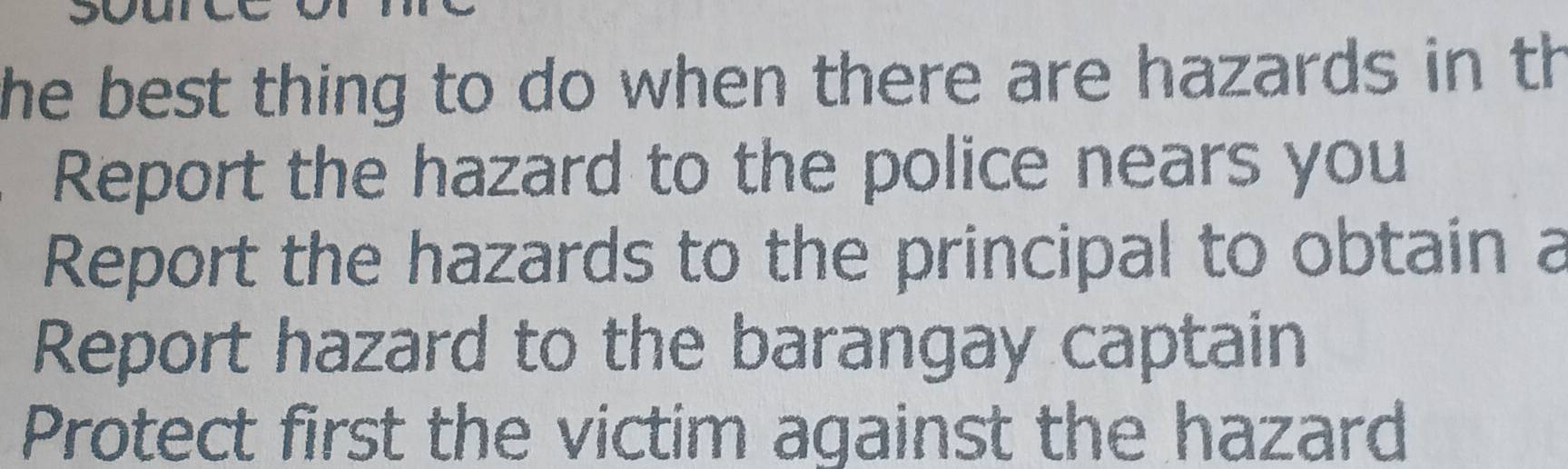 he best thing to do when there are hazards in th
Report the hazard to the police nears you
Report the hazards to the principal to obtain a
Report hazard to the barangay captain
Protect first the victim against the hazard