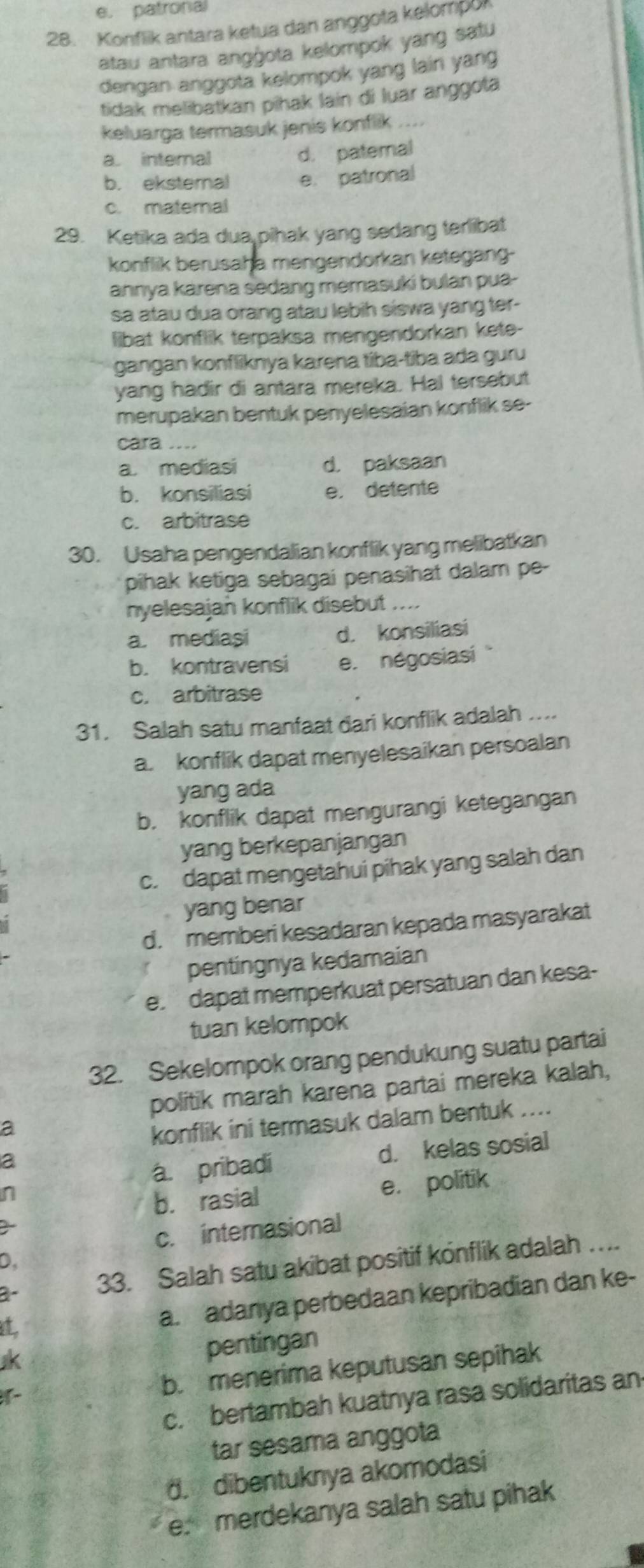 e. patronal
28. Konflik antara ketua dan anggota kelompor
atau antara angġota kelompok yang satu
dengan anggota kelompok yang lain yang
tidak melibatkan pihak lain di luar anggota
keluarga termasuk jenis konflik ....
a. internal
d. patemal
b. eksteral e. patronal
c. maternal
29. Ketika ada dua pihak yang sedang terlibat
konflik berusaha mengendorkan ketegang-
ahnya karena sedang memasuki bulan pua-
sa atau dua orang atau lebih siswa yang ter-
libat konflik terpaksa mengendorkan kete-
gangan konfliknya karena tíba-tiba ada guru
yang hadir di antara mereka. Hal tersebut
merupakan bentuk penyelesaian konflik se-
cara ....
a. mediasi d. paksaan
b. konsiliasi e. detente
c. arbitrase
30. Usaha pengendalian konflik yang melibatkan
pihak ketiga sebagai penasihat dalam pe-
nyelesajan konflik disebut ....
a. mediasi d. konsiliasi
b. kontravensi e. négosiasi
c. arbitrase
31. Salah satu manfaat dari konflik adalah ....
a. konflik dapat menyelesaikan persoalan
yang ada
b. konflik dapat mengurangi ketegangan
yang berkepanjangan
c. dapat mengetahui pihak yang salah dan
yang benar
d. memberi kesadaran kepada masyarakat
pentingnya kedamaian
e. dapat memperkuat persatuan dan kesa-
tuan kelompok
32. Sekelompok orang pendukung suatu partai
politik marah karena partai mereka kalah,
a
konflik ini termasuk dalam bentuk ....
a
a. pribadi d. kelas sosial
n
b. rasial e. politik
c. internasional
D
3- 33. Salah satu akibat positif konflik adalah ….
t
a. adanya perbedaan kepribadian dan ke-

pentingan
b. menerima keputusan sepihak
c. bertambah kuatnya rasa solidaritas an
tar sesama anggota
d. dibentuknya akomodasi
e. merdekanya salah satu pihak