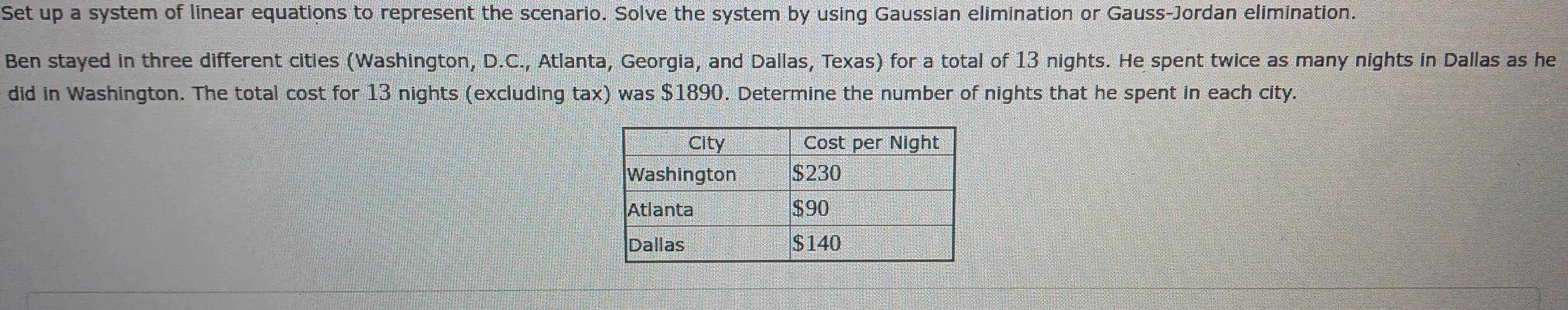 Set up a system of linear equations to represent the scenario. Solve the system by using Gaussian elimination or Gauss-Jordan elimination. 
Ben stayed in three different cities (Washington, D.C., Atlanta, Georgia, and Dallas, Texas) for a total of 13 nights. He spent twice as many nights in Dallas as he 
did in Washington. The total cost for 13 nights (excluding tax) was $1890. Determine the number of nights that he spent in each city.