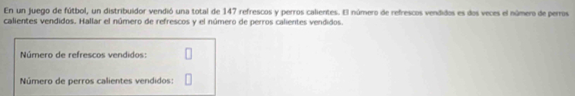 En un juego de fútbol, un distribuidor vendió una total de 147 refrescos y perros calientes. El número de refrescos vendidos es dos veces el número de perros 
calientes vendidos. Hallar el número de refrescos y el número de perros calientes vendidos. 
Número de refrescos vendidos: 
Número de perros calientes vendidos: