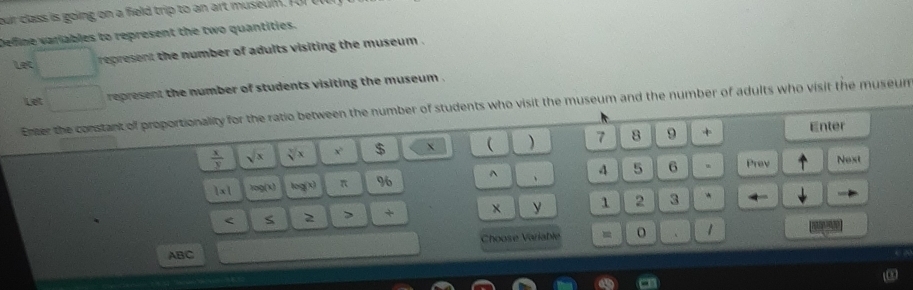 our class is going on a field trip to an art muse l. T 
Deffine variables to represent the two quantities. 
Let represent the number of adults visiting the museum . 
Let 
represent the number of students visiting the museum . 
Enter the constant of proportionality for the ratio between the number of students who visit the museum and the number of adults who visit the museum
 x/y  sqrt(x) sqrt[3](x) x $ X  ) 7 8 9 + Enter
1* 1 foo(x) log (x) π 96 ^ 、 4 5 6. Prev Next 
< S 2 > + × y 1 2 3 
* 
ABC Choose Variable = 、 1 
ω