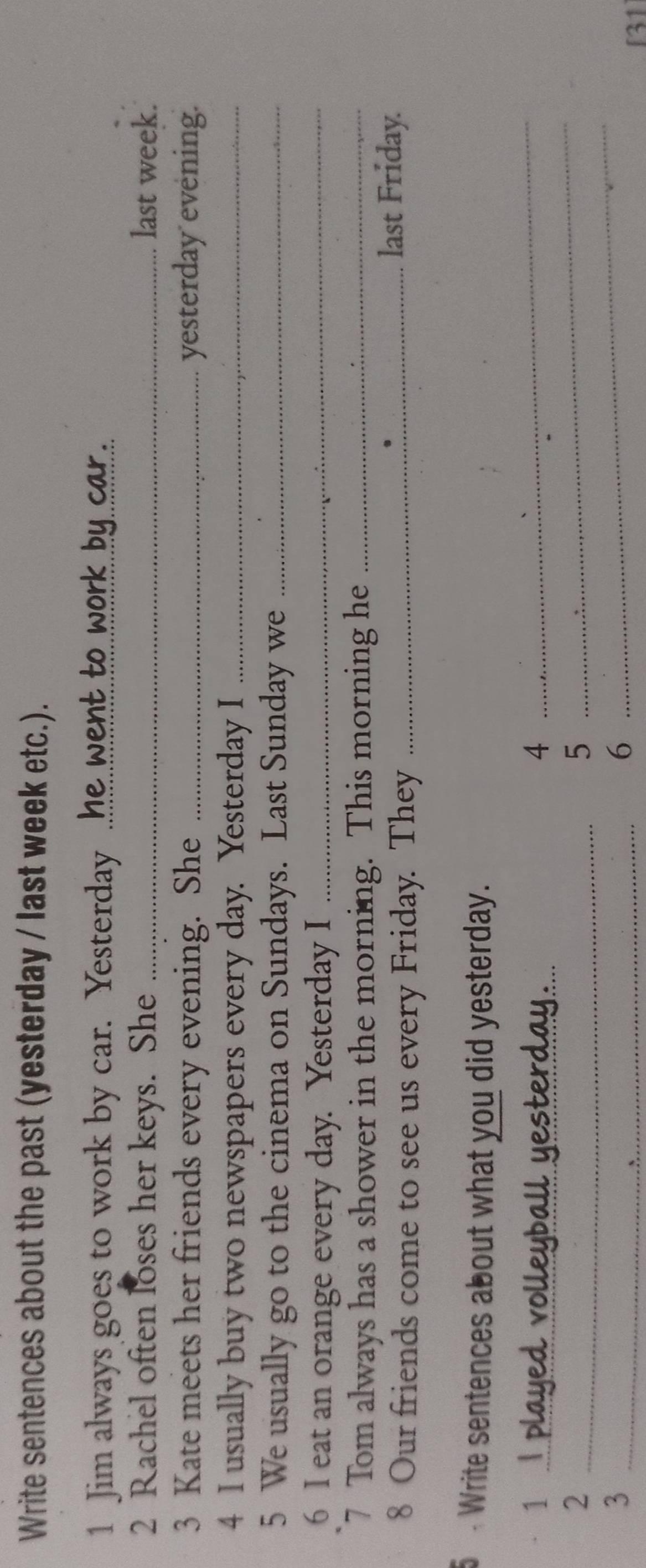 Write sentences about the past (yesterday / last week etc.). 
1 Jim always goes to work by car. Yesterday ..! 
2 Rachel often loses her keys. She _last week. 
3 Kate meets her friends every evening. She _yesterday evening. 
4 I usually buy two newspapers every day. Yesterday I_ 
5 We usually go to the cinema on Sundays. Last Sunday we_ 
6 I eat an orange every day. Yesterday I_ 
7 Tom always has a shower in the morning. This morning he_ 
8 Our friends come to see us every Friday. They _last Friday. 
Write sentences about what you did yesterday. 
_ 
1 
4 
_ 
_ 
_2 
5 
_ 
_3 
6 
131