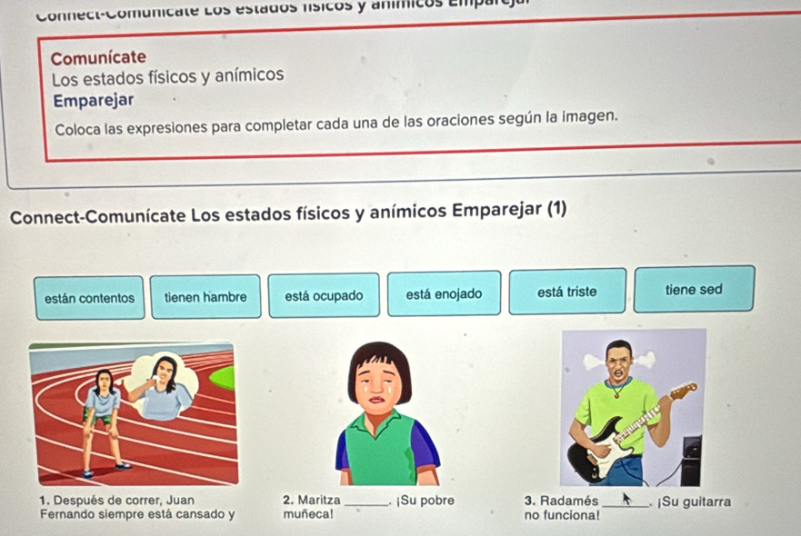 icate Los estados nísicos y anímicos Empar e
Comunícate
Los estados físicos y anímicos
Emparejar
Coloca las expresiones para completar cada una de las oraciones según la imagen.
Connect-Comunícate Los estados físicos y anímicos Emparejar (1)
están contentos tienen hambre está ocupado está enojado está triste tiene sed
1. Después de correr, Juan 2. Maritza _. ¡Su pobre 3. Radamés _ ¡Su guitarra
Fernando siempre está cansado y muñeca! no funciona!