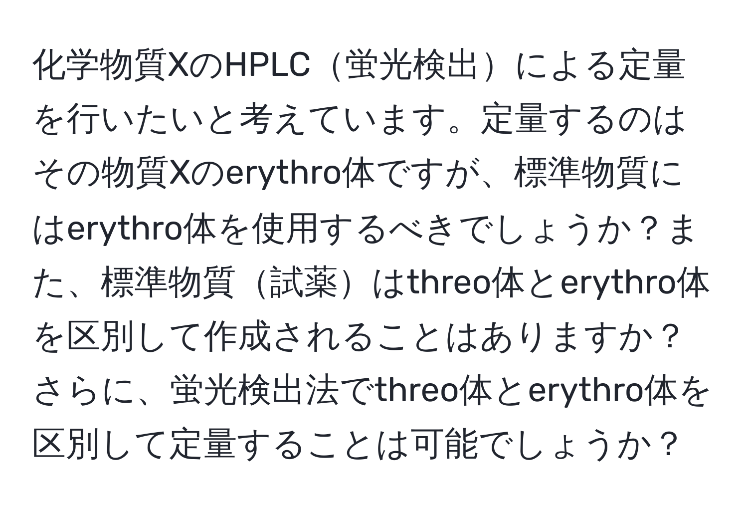 化学物質XのHPLC蛍光検出による定量を行いたいと考えています。定量するのはその物質Xのerythro体ですが、標準物質にはerythro体を使用するべきでしょうか？また、標準物質試薬はthreo体とerythro体を区別して作成されることはありますか？さらに、蛍光検出法でthreo体とerythro体を区別して定量することは可能でしょうか？